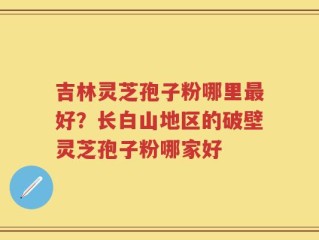 吉林灵芝孢子粉哪里最好？长白山地区的破壁灵芝孢子粉哪家好