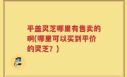 平盖灵芝哪里有售卖的啊(哪里可以买到平价的灵芝？)