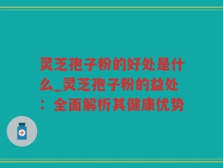 灵芝孢子粉的好处是什么_灵芝孢子粉的益处：全面解析其健康优势