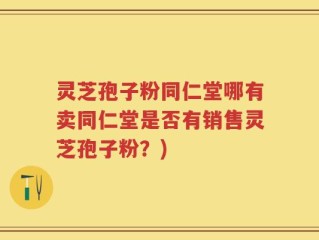 灵芝孢子粉同仁堂哪有卖同仁堂是否有销售灵芝孢子粉？)