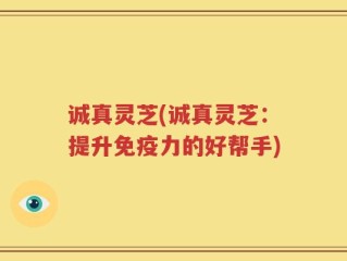 诚真灵芝(诚真灵芝：提升免疫力的好帮手)