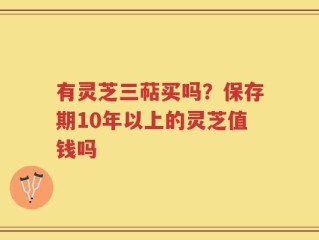 有灵芝三萜买吗？保存期10年以上的灵芝值钱吗