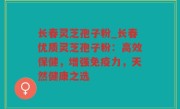 长春灵芝孢子粉_长春优质灵芝孢子粉：高效保健，增强免疫力，天然健康之选