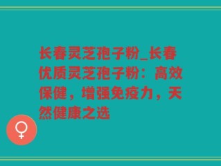 长春灵芝孢子粉_长春优质灵芝孢子粉：高效保健，增强免疫力，天然健康之选