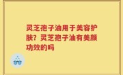灵芝孢子油用于美容护肤？灵芝孢子油有美颜功效的吗