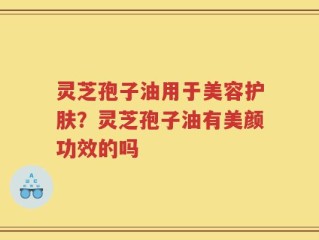 灵芝孢子油用于美容护肤？灵芝孢子油有美颜功效的吗