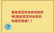 紫色灵芝对女性妇科好吗(紫色灵芝对女性妇科是否有益？)