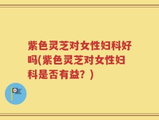 紫色灵芝对女性妇科好吗(紫色灵芝对女性妇科是否有益？)