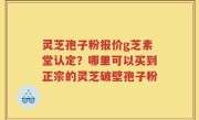 灵芝孢子粉报价g芝素堂认定？哪里可以买到正宗的灵芝破壁孢子粉