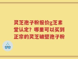 灵芝孢子粉报价g芝素堂认定？哪里可以买到正宗的灵芝破壁孢子粉