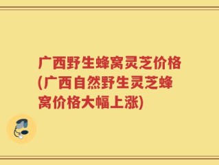 广西野生蜂窝灵芝价格(广西自然野生灵芝蜂窝价格大幅上涨)