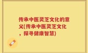 传承中医灵芝文化的意义(传承中医灵芝文化，探寻健康智慧)