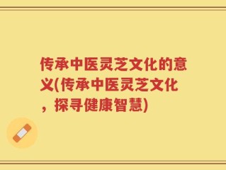 传承中医灵芝文化的意义(传承中医灵芝文化，探寻健康智慧)