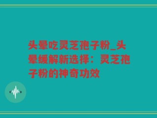 头晕吃灵芝孢子粉_头晕缓解新选择：灵芝孢子粉的神奇功效