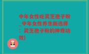 中年女性吃灵芝孢子粉_中年女性养生新选择：灵芝孢子粉的神奇功效)