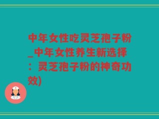 中年女性吃灵芝孢子粉_中年女性养生新选择：灵芝孢子粉的神奇功效)