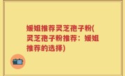 媛姐推荐灵芝孢子粉(灵芝孢子粉推荐：媛姐推荐的选择)