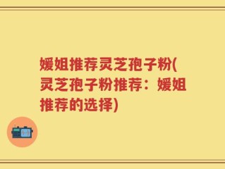媛姐推荐灵芝孢子粉(灵芝孢子粉推荐：媛姐推荐的选择)