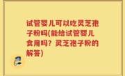 试管婴儿可以吃灵芝孢子粉吗(能给试管婴儿食用吗？灵芝孢子粉的解答)