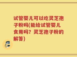 试管婴儿可以吃灵芝孢子粉吗(能给试管婴儿食用吗？灵芝孢子粉的解答)