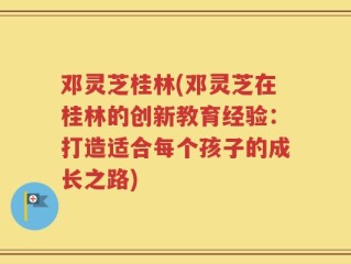 邓灵芝桂林(邓灵芝在桂林的创新教育经验：打造适合每个孩子的成长之路)