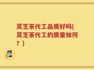 灵芝茶代工品质好吗(灵芝茶代工的质量如何？)