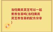 当归黄芪灵芝可以一起煮养生茶吗(当归黄芪灵芝养生茶的配方分享)