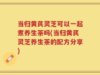 当归黄芪灵芝可以一起煮养生茶吗(当归黄芪灵芝养生茶的配方分享)