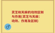 灵芝和天麻的功效区别与作用(灵芝与天麻：功效、作用及区别)