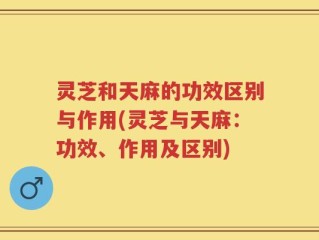 灵芝和天麻的功效区别与作用(灵芝与天麻：功效、作用及区别)