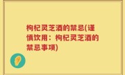 枸杞灵芝酒的禁忌(谨慎饮用：枸杞灵芝酒的禁忌事项)