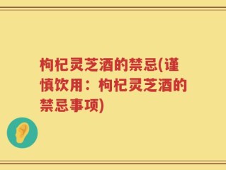 枸杞灵芝酒的禁忌(谨慎饮用：枸杞灵芝酒的禁忌事项)
