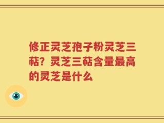 修正灵芝孢子粉灵芝三萜？灵芝三萜含量最高的灵芝是什么