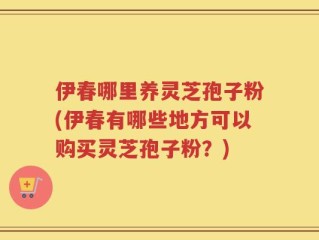 伊春哪里养灵芝孢子粉(伊春有哪些地方可以购买灵芝孢子粉？)