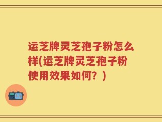 运芝牌灵芝孢子粉怎么样(运芝牌灵芝孢子粉使用效果如何？)