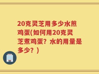 20克灵芝用多少水煎鸡蛋(如何用20克灵芝煮鸡蛋？水的用量是多少？)