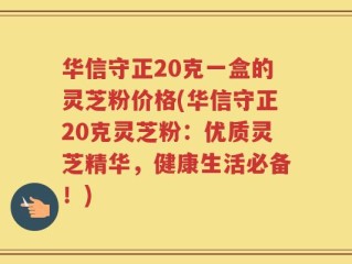 华信守正20克一盒的灵芝粉价格(华信守正20克灵芝粉：优质灵芝精华，健康生活必备！)