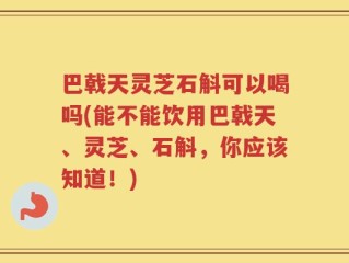 巴戟天灵芝石斛可以喝吗(能不能饮用巴戟天、灵芝、石斛，你应该知道！)