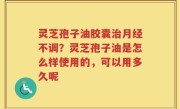 灵芝孢子油胶囊治月经不调？灵芝孢子油是怎么样使用的，可以用多久呢