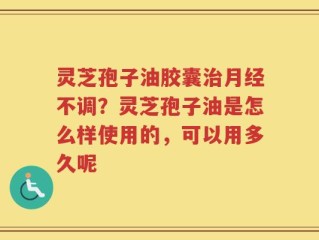 灵芝孢子油胶囊治月经不调？灵芝孢子油是怎么样使用的，可以用多久呢