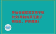 寿仙谷破壁灵芝孢子粉批文(寿仙谷灵芝孢子粉获批，护你健康)