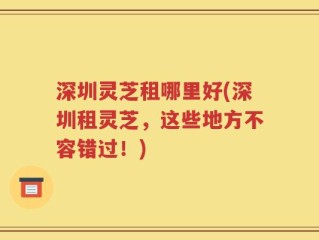 深圳灵芝租哪里好(深圳租灵芝，这些地方不容错过！)