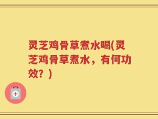 灵芝鸡骨草煮水喝(灵芝鸡骨草煮水，有何功效？)