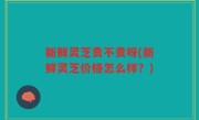 新鲜灵芝贵不贵呀(新鲜灵芝价格怎么样？)