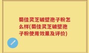 蜀佳灵芝破壁孢子粉怎么样(蜀佳灵芝破壁孢子粉使用效果及评价)