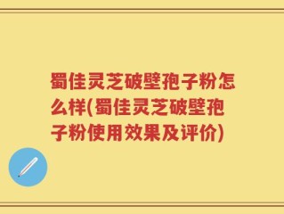蜀佳灵芝破壁孢子粉怎么样(蜀佳灵芝破壁孢子粉使用效果及评价)