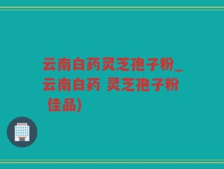 云南白药灵芝孢子粉_云南白药 灵芝孢子粉 佳品)