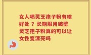 女人喝灵芝孢子粉有啥好处 ？长期服用破壁灵芝孢子粉真的可以让女性变漂亮吗