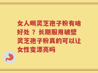 女人喝灵芝孢子粉有啥好处 ？长期服用破壁灵芝孢子粉真的可以让女性变漂亮吗