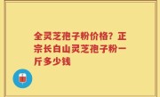 全灵芝孢子粉价格？正宗长白山灵芝孢子粉一斤多少钱